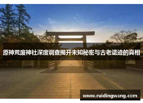 原神荒废神社深度调查揭开未知秘密与古老遗迹的真相